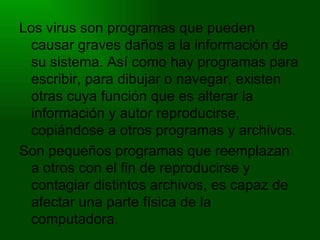 Los virus son programas que pueden causar graves daños a la información de su sistema. Así como hay programas para escribir, para dibujar o navegar, existen otras cuya función que es alterar la información y autor reproducirse, copiándose a otros programas y archivos. Son pequeños programas que reemplazan a otros con el fin de reproducirse y contagiar distintos archivos, es capaz de afectar una parte física de la computadora. 