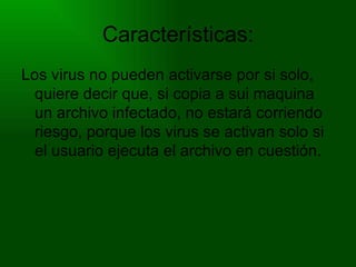 Características: Los virus no pueden activarse por si solo, quiere decir que, si copia a sui maquina un archivo infectado, no estará corriendo riesgo, porque los virus se activan solo si el usuario ejecuta el archivo en cuestión. 