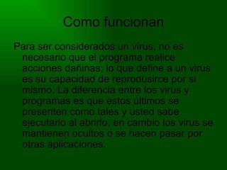 Como funcionan Para ser considerados un virus, no es necesario que el programa realice acciones dañinas; lo que define a un virus es su capacidad de reprodusirce por si mismo. La diferencia entre los virus y programas es que estos últimos se presenten como tales y usted sabe ejecutarlo al abrirlo, en cambio los virus se mantienen ocultos o se hacen pasar por otras aplicaciones. 