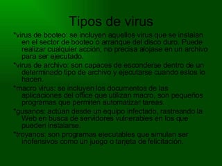 Tipos de virus *virus de booteo: se incluyen aquellos virus que se instalan en el sector de booteo o arranque del disco duro. Puede realizar cualquier acción, no precisa alojase en un archivo para ser ejecutado. *virus de archivo: son capaces de esconderse dentro de un determinado tipo de archivo y ejecutarse cuando estos lo hacen. *macro virus: se incluyen los documentos de las aplicaciones del office que utilizan macro, son pequeños programas que permiten automatizar tareas. *gusanos: actúan desde un equipo infectado, rastreando la Web en busca de servidores vulnerables en los que pueden instalarse. *troyanos: son programas ejecutables que simulan ser inofensivos como un juego o tarjeta de felicitación. 