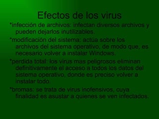Efectos de los virus *infección de archivos: infectan diversos archivos y pueden dejarlos inutilizables. *modificación del sistema: actúa sobre los archivos del sistema operativo, de modo que, es necesario volver a instalar Windows. *perdida total: los virus mas peligrosos eliminan definitivamente el acceso a todos los datos del sistema operativo, donde es preciso volver a instalar todo. *bromas: se trata de virus inofensivos, cuya finalidad es asustar a quienes se ven infectados. 