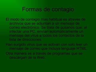 Formas de contagio El modo de contagio mas habitual es atreves de archivos que se adjuntan a un mensaje de correo electrónico. Se trata de gusanos que, al infectar una PC, envían automáticamente un mensaje del virus a todos los contactos de la lista de direcciones. Han surgido virus que se activan con solo leer un mensaje de correo que incluya lenguaje HTML. Otra manera es a través de programas que se descargan de la Web. 