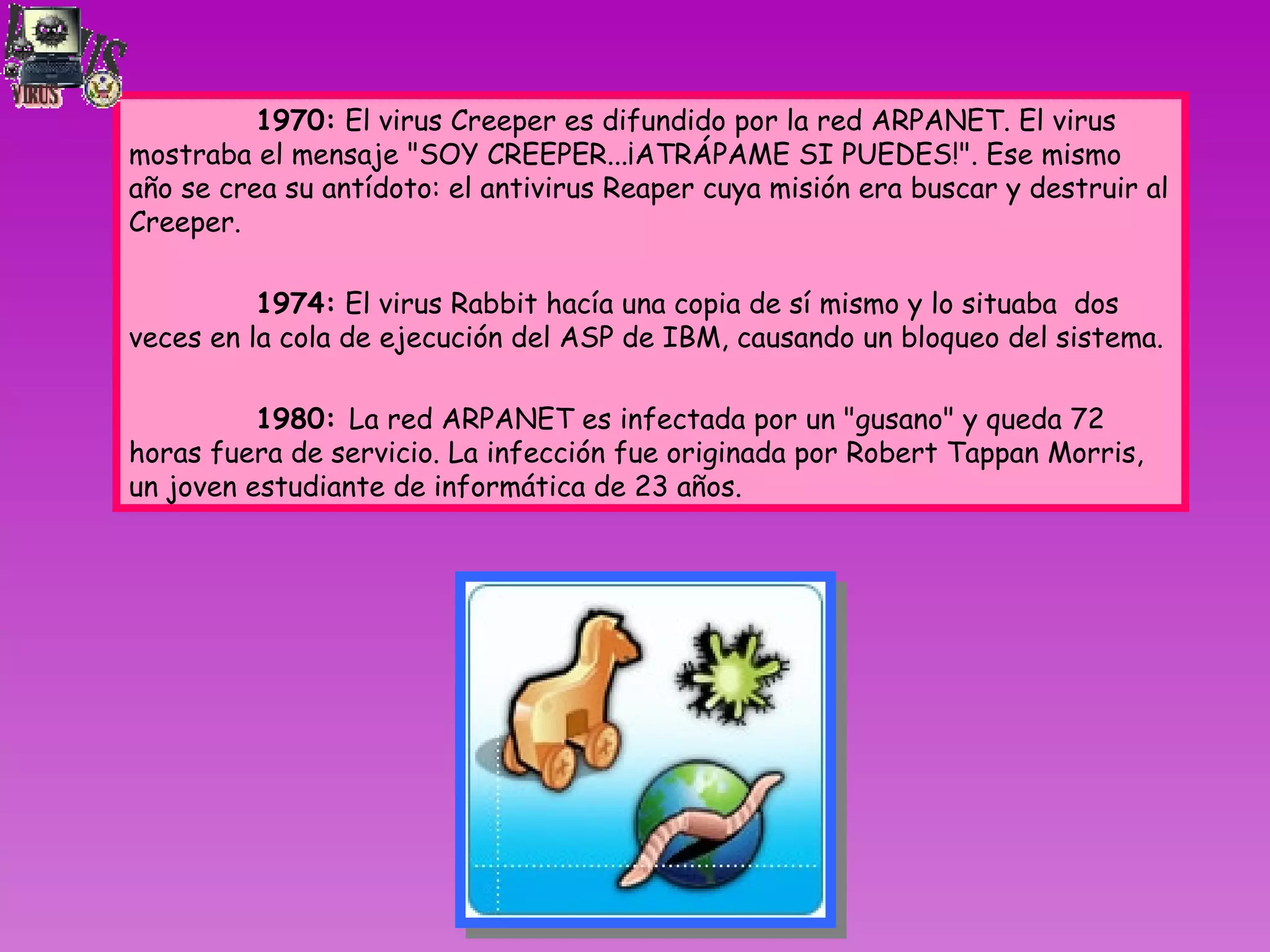     1970:  El virus Creeper es difundido por la red ARPANET. El virus mostraba el mensaje &quot;SOY CREEPER...¡ATRÁPAME SI PUEDES!&quot;. Ese mismo año se crea su antídoto: el antivirus Reaper cuya misión era buscar y destruir al Creeper. 1974:  El virus Rabbit hacía una copia de sí mismo y lo situaba  dos veces en la cola de ejecución del ASP de IBM, causando un bloqueo del sistema.      1980:  La red ARPANET es infectada por un &quot;gusano&quot; y queda 72 horas fuera de servicio. La infección fue originada por Robert Tappan Morris, un joven estudiante de informática de 23 años. 