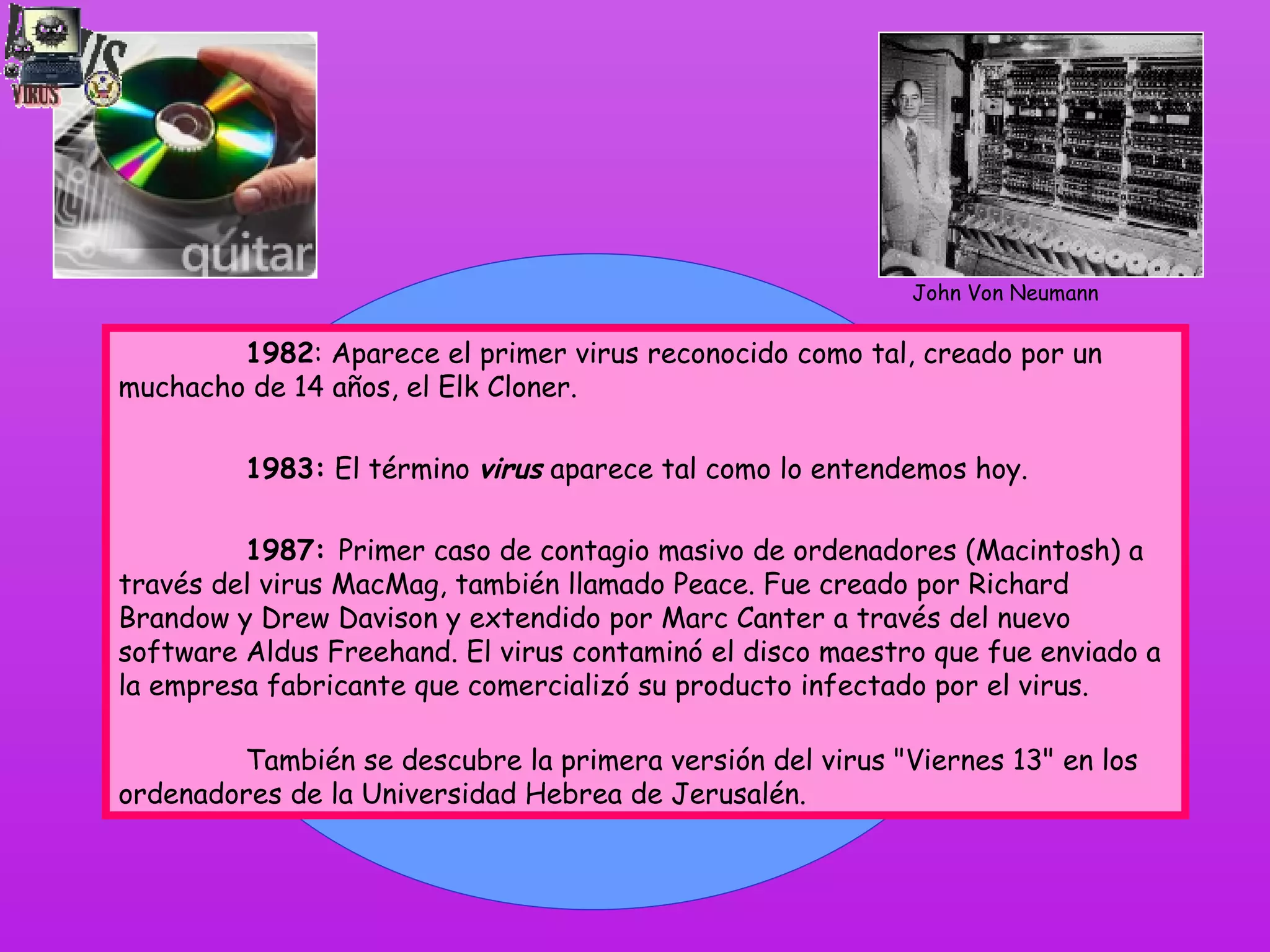 1982 : Aparece el primer virus reconocido como tal, creado por un muchacho de 14 años, el  Elk Cloner . 1983:  El término  virus  aparece tal como lo entendemos hoy. 1987:  Primer caso de contagio masivo de ordenadores (Macintosh) a través del virus MacMag, también llamado Peace. Fue creado por Richard Brandow y Drew Davison y extendido por Marc Canter a través del nuevo software Aldus Freehand. El virus contaminó el disco maestro que fue enviado a la empresa fabricante que comercializó su producto infectado por el virus.                   También se descubre la primera versión del virus &quot;Viernes 13&quot; en los ordenadores de la Universidad Hebrea de Jerusalén. John Von Neumann 