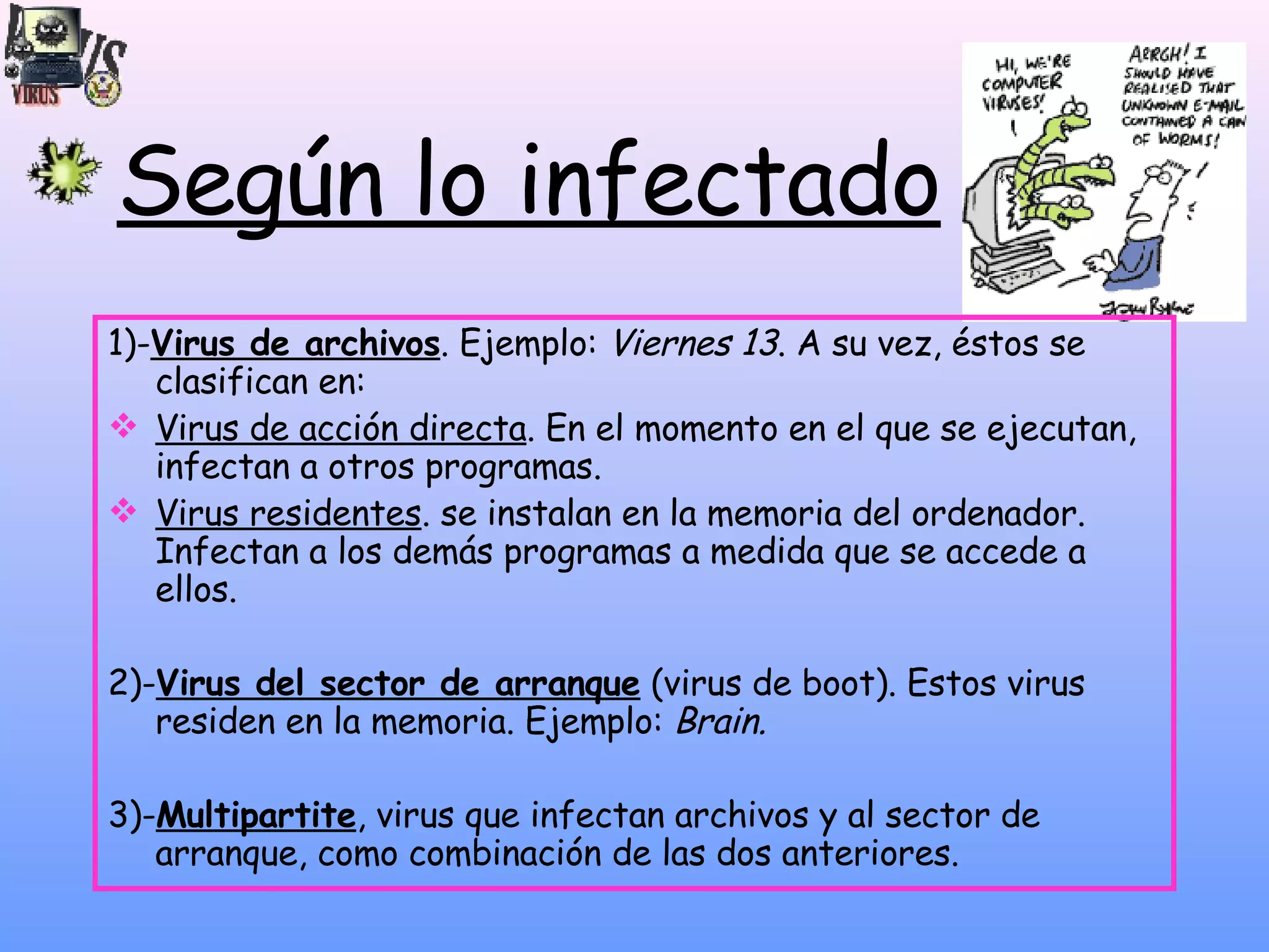 Según lo infectado 1)- Virus de archivos . Ejemplo:  Viernes 13 . A su vez, éstos se clasifican en:  Virus de acción directa . En el momento en el que se ejecutan, infectan a otros programas.  Virus residentes . se instalan en la memoria del ordenador. Infectan a los demás programas a medida que se accede a ellos. 2)- Virus del sector de arranque  (virus de boot). Estos virus residen en la memoria. Ejemplo:  Brain. 3)- Multipartite , virus que infectan archivos y al sector de arranque, como combinación de las dos anteriores.  