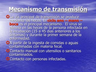 Mecanismo de transmisión
La vía principal de transmisión se produce
mediante las heces. El ciclo ano – mano –
boca es el principal mecanismo. El virus se
elimina en las heces de la persona infectada en
la incubación (15 a 45 días anteriores a los
síntomas) y durante la primer semana de la
enfermedad.
A partir de la ingesta de comidas o aguas
contaminadas con materia fecal.
Contacto manual con utensilios o sanitarios
contaminados.
Contacto con personas infectadas.
 