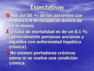 Expectativas
Más del 85 % de los pacientes con
Hepatitis A se recuperan dentro de
los 6 meses.
La tasa de mortalidad es de un 0,1 %
(generalmente personas ancianas y
aquellos con enfermedad hepática
crónica)
No existen portadores crónicos
sanos ni se vuelve una condición
crónica.
 
