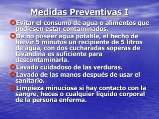 Medidas Preventivas I
Evitar el consumo de agua o alimentos que
pudiesen estar contaminados.
De no poseer agua potable, el hecho de
hervir 5 minutos un recipiente de 5 litros
de agua, con dos cucharadas soperas de
lavandina es suficiente para
descontaminarla.
Lavado cuidadoso de las verduras.
Lavado de las manos después de usar el
sanitario.
Limpieza minuciosa si hay contacto con la
sangre, heces o cualquier líquido corporal
de la persona enferma.
 