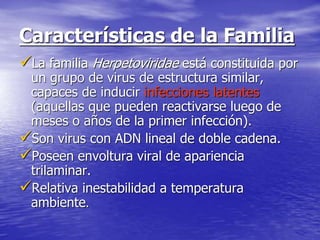 Características de la Familia
La familia Herpetoviridae está constituida por
un grupo de virus de estructura similar,
capaces de inducir infecciones latentes
(aquellas que pueden reactivarse luego de
meses o años de la primer infección).
Son virus con ADN lineal de doble cadena.
Poseen envoltura viral de apariencia
trilaminar.
Relativa inestabilidad a temperatura
ambiente.
 