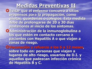 Medidas Preventivas II
Evitar que el enfermo concurra a sitios
propensos para la propagación, como
piletas, guarderías o colegios. Esta medida
debe de prolongarse de 20 a 30 días
posteriores al inicio de los síntomas.
Administración de la inmunoglobulina a
los que estén en contacto cercano a
pacientes con Hepatitis A o que viajen a
zonas de riesgo.
Vacunación y refuerzo a los 6 a 12 meses,
sobre todo en: personas que viajen a
lugares de alto riesgo, usuarios de D.I. y
aquellos que padezcan infección crónica
de Hepatitis B y C.
 