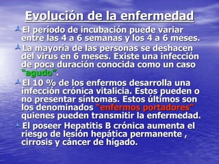 Evolución de la enfermedad
El período de incubación puede variar
entre las 4 a 6 semanas y los 4 a 6 meses.
La mayoría de las personas se deshacen
del virus en 6 meses. Existe una infección
de poca duración conocida como un caso
“agudo”.
El 10 % de los enfermos desarrolla una
infección crónica vitalicia. Estos pueden o
no presentar síntomas. Estos últimos son
los denominados “enfermos portadores”
quienes pueden transmitir la enfermedad.
El poseer Hepatitis B crónica aumenta el
riesgo de lesión hepática permanente ,
cirrosis y cáncer de hígado.
 