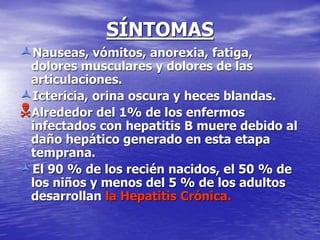 SÍNTOMAS
Nauseas, vómitos, anorexia, fatiga,
dolores musculares y dolores de las
articulaciones.
Ictericia, orina oscura y heces blandas.
Alrededor del 1% de los enfermos
infectados con hepatitis B muere debido al
daño hepático generado en esta etapa
temprana.
El 90 % de los recién nacidos, el 50 % de
los niños y menos del 5 % de los adultos
desarrollan la Hepatitis Crónica.
 