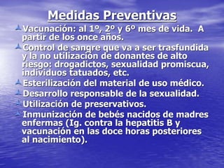 Medidas Preventivas
Vacunación: al 1º, 2º y 6º mes de vida. A
partir de los once años.
Control de sangre que va a ser trasfundida
y la no utilización de donantes de alto
riesgo: drogadictos, sexualidad promiscua,
individuos tatuados, etc.
Esterilización del material de uso médico.
Desarrollo responsable de la sexualidad.
Utilización de preservativos.
Inmunización de bebés nacidos de madres
enfermas (Ig. contra la hepatitis B y
vacunación en las doce horas posteriores
al nacimiento).
 