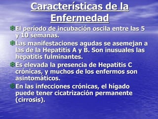 Características de la
Enfermedad
El período de incubación oscila entre las 5
y 10 semanas.
Las manifestaciones agudas se asemejan a
las de la Hepatitis A y B. Son inusuales las
hepatitis fulminantes.
Es elevada la presencia de Hepatitis C
crónicas, y muchos de los enfermos son
asintomáticos.
En las infecciones crónicas, el hígado
puede tener cicatrización permanente
(cirrosis).
 