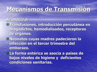Mecanismos de Transmisión
Se asocia a:
Transfusiones, introducción percutánea en
drogadictos, hemodialisados, receptores
de órganos.
Neonatos cuyas madres padecieron la
infección en el tercer trimestre del
embarazo.
La forma entérica se asocia a países de
bajos niveles de higiene y deficientes
condiciones sanitarias.
 