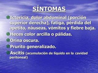 SÍNTOMAS
Ictericia, dolor abdominal (porción
superior derecha), fatiga, pérdida del
apetito, náuseas, vómitos y fiebre baja.
Heces color arcilla o pálidas.
Orina oscura.
Prurito generalizado.
Ascitis (acumulación de líquido en la cavidad
peritoneal)
 