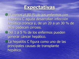 Expectativas
Al menos el 80 % de los enfermos con
Hepatitis C aguda desarrollan infección
hepática crónica y, de un 20 a un 30 % de
ellos padecen cirrosis.
Del 1 a 5 % de los enfermos pueden
generar cáncer hepático.
La hepatitis C figura como uno de las
principales causas de transplante
hepático.
 