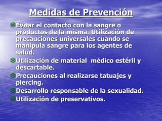Medidas de Prevención
Evitar el contacto con la sangre o
productos de la misma. Utilización de
precauciones universales cuando se
manipula sangre para los agentes de
salud.
Utilización de material médico estéril y
descartable.
Precauciones al realizarse tatuajes y
piercing.
Desarrollo responsable de la sexualidad.
Utilización de preservativos.
 