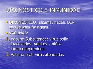 DIAGNÓSTICO E INMUNIDAD
• DIAGNÓSTICO: plasma, heces, LCR,
secreciones faríngeas.
• VACUNAS:
1. Vacuna Subcutánea: virus polio
inactivados. Adultos y niños
inmunodeprimidos.
2. Vacuna oral: virus atenuados
 