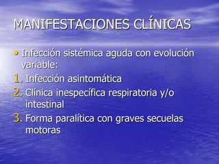 MANIFESTACIONES CLÍNICAS
• Infección sistémica aguda con evolución
variable:
1. Infección asintomática
2. Clínica inespecífica respiratoria y/o
intestinal
3. Forma paralítica con graves secuelas
motoras
 