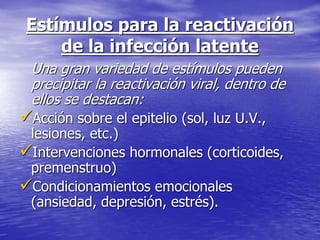 Estímulos para la reactivación
de la infección latente
Una gran variedad de estímulos pueden
precipitar la reactivación viral, dentro de
ellos se destacan:
Acción sobre el epitelio (sol, luz U.V.,
lesiones, etc.)
Intervenciones hormonales (corticoides,
premenstruo)
Condicionamientos emocionales
(ansiedad, depresión, estrés).
 