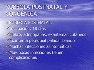 RUBEOLA POSTNATAL Y
CONGÉNICA
• RUBEOLA POSTNATAL:
Incubación: 18 días
Fiebre, adenopatías, exantemas cutáneos
Exantema petequial paladar blando
Muchas infecciones asintomáticas
Muy pocas infecciones tienen
complicaciones
 