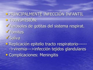 • PRINCIPALMENTE INFECCIÓN INFANTIL
• TRANSMISIÓN:
Aerosoles de gotitas del sistema respirat.
Fomites
Saliva
• Replicación epitelio tracto respiratorio------
->viremia--->infección tejidos glandulares
• Complicaciones: Meningitis
 