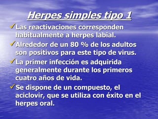 Herpes simples tipo 1
Las reactivaciones corresponden
habitualmente a herpes labial.
Alrededor de un 80 % de los adultos
son positivos para este tipo de virus.
La primer infección es adquirida
generalmente durante los primeros
cuatro años de vida.
Se dispone de un compuesto, el
aciclovir, que se utiliza con éxito en el
herpes oral.
 