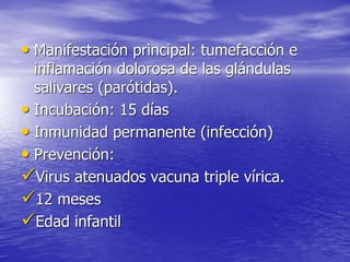 • Manifestación principal: tumefacción e
inflamación dolorosa de las glándulas
salivares (parótidas).
• Incubación: 15 días
• Inmunidad permanente (infección)
• Prevención:
Virus atenuados vacuna triple vírica.
12 meses
Edad infantil
 