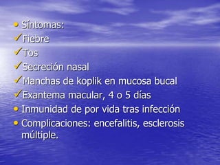 • Síntomas:
Fiebre
Tos
Secreción nasal
Manchas de koplik en mucosa bucal
Exantema macular, 4 o 5 días
• Inmunidad de por vida tras infección
• Complicaciones: encefalitis, esclerosis
múltiple.
 
