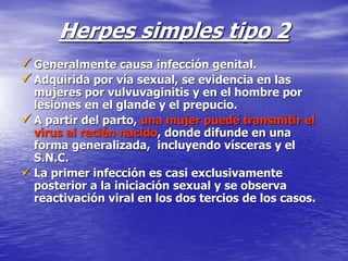 Herpes simples tipo 2
 Generalmente causa infección genital.
 Adquirida por vía sexual, se evidencia en las
mujeres por vulvuvaginitis y en el hombre por
lesiones en el glande y el prepucio.
 A partir del parto, una mujer puede transmitir el
virus al recién nacido, donde difunde en una
forma generalizada, incluyendo vísceras y el
S.N.C.
 La primer infección es casi exclusivamente
posterior a la iniciación sexual y se observa
reactivación viral en los dos tercios de los casos.
 