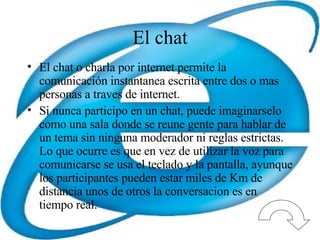 El chat El chat o charla por internet permite la comunicación instantanea escrita entre dos o mas personas a traves de internet. Si nunca participo en un chat, puede imaginarselo como una sala donde se reune gente para hablar de un tema sin ninguna moderador ni reglas estrictas. Lo que ocurre es que en vez de utilizar la voz para comunicarse se usa el teclado y la pantalla, ayunque los participantes pueden estar miles de Km de distancia unos de otros la conversacion es en tiempo real. 