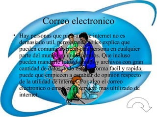 Correo electronico Hay personas que piensan que internet no es demasiado util, pero cuando se les explica que pueden comunicarse con otra persona en cualquier parte del mundo en unos minutos. Que incluso pueden mandarle fotos, sonidos y archivos con gran cantidad de datos, todo esto de forma facil y rapida, puede que empiecen a cambiar de opinion respecto de la utilidad de internet. Por algo el correo electronico o email es el servicio mas ultilizado de internet. 