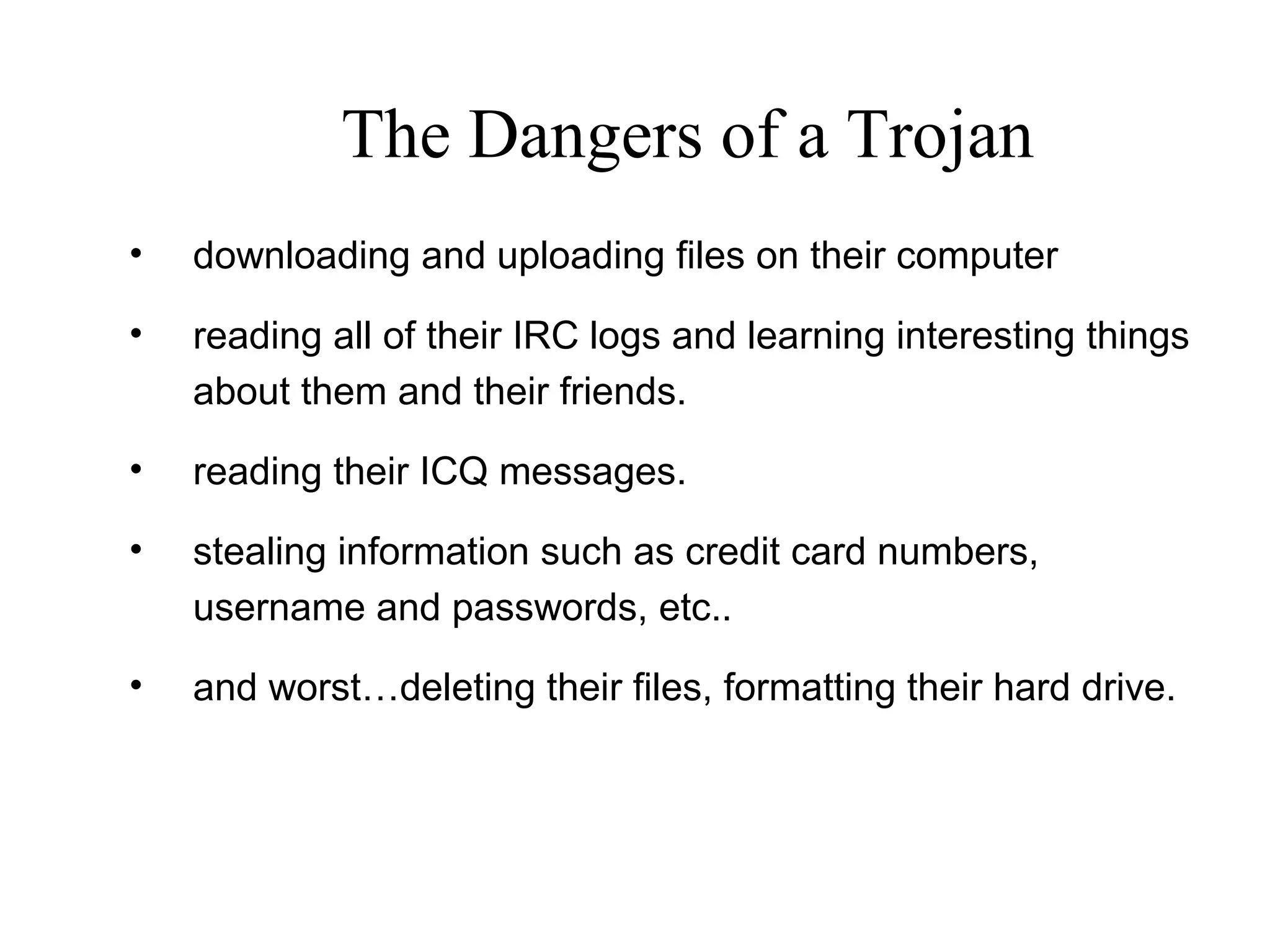 • downloading and uploading files on their computer
• reading all of their IRC logs and learning interesting things
about them and their friends.
• reading their ICQ messages.
• stealing information such as credit card numbers,
username and passwords, etc..
• and worst…deleting their files, formatting their hard drive.
The Dangers of a Trojan
 