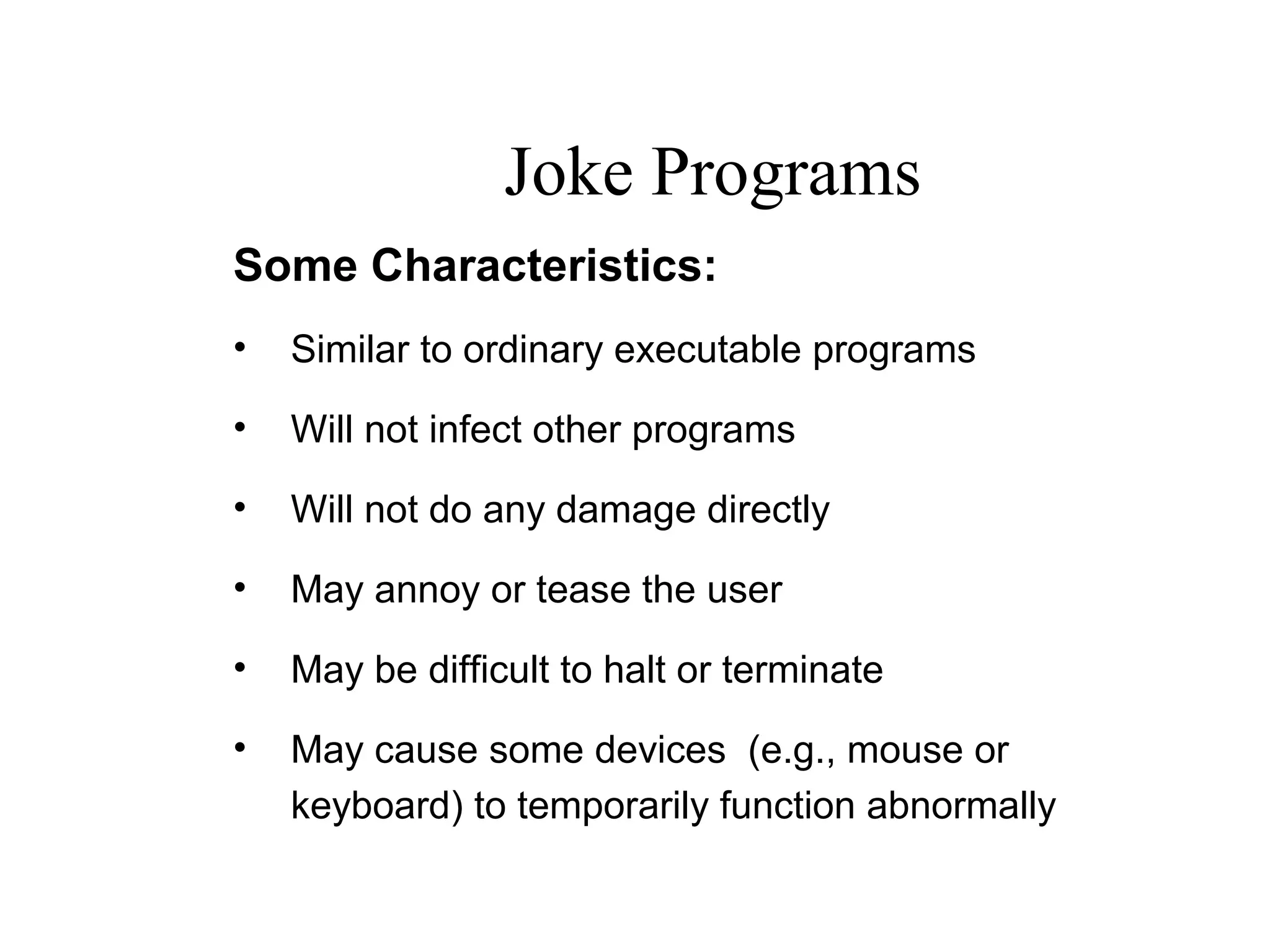 Some Characteristics:
• Similar to ordinary executable programs
• Will not infect other programs
• Will not do any damage directly
• May annoy or tease the user
• May be difficult to halt or terminate
• May cause some devices (e.g., mouse or
keyboard) to temporarily function abnormally
Joke Programs
 