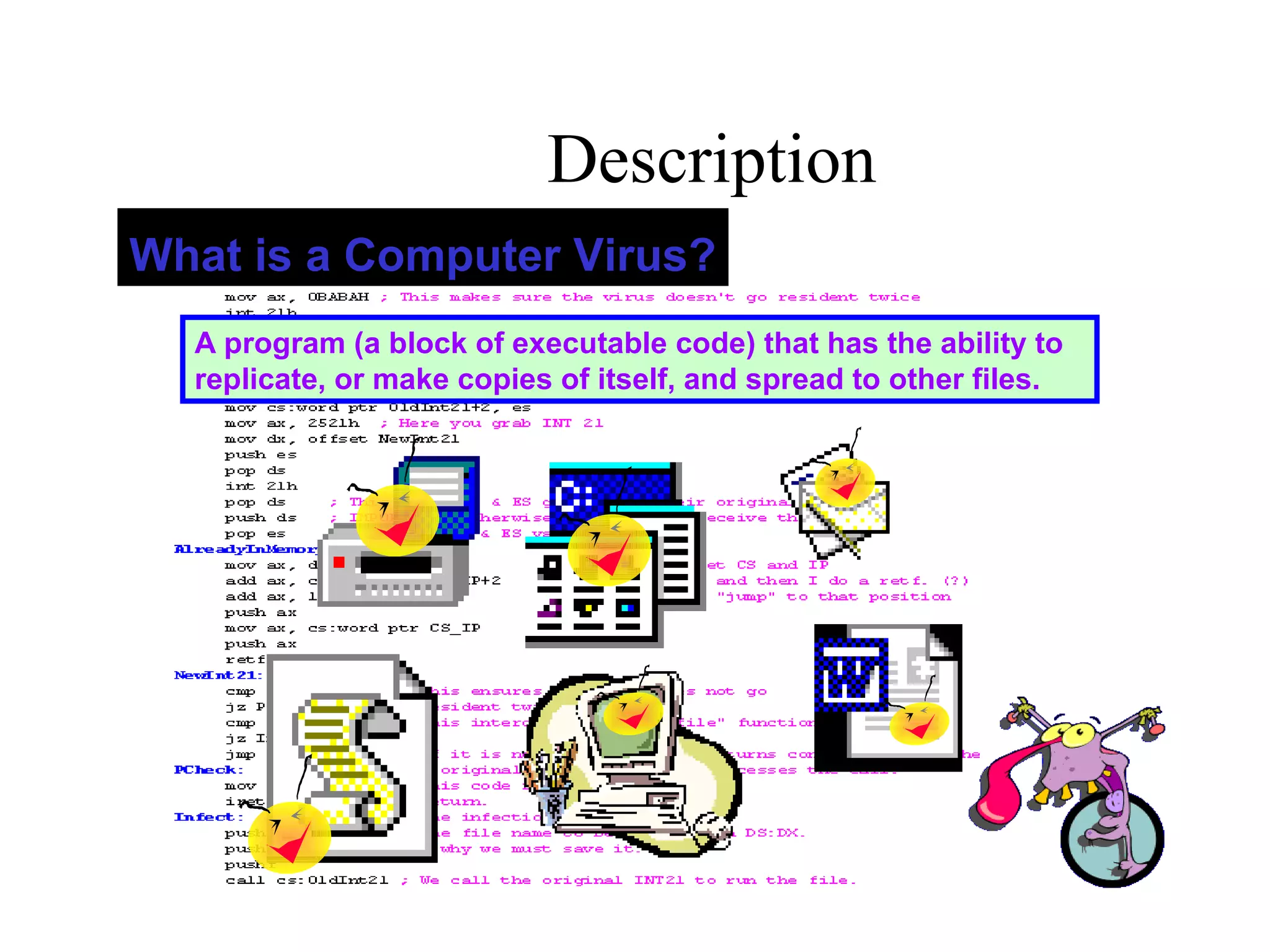 Description
 
A program (a block of executable code) that has the ability to
replicate, or make copies of itself, and spread to other files.
What is a Computer Virus?
 