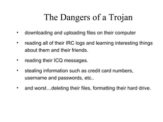 • downloading and uploading files on their computer
• reading all of their IRC logs and learning interesting things
about them and their friends.
• reading their ICQ messages.
• stealing information such as credit card numbers,
username and passwords, etc..
• and worst…deleting their files, formatting their hard drive.
The Dangers of a Trojan
 