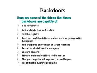 Backdoors
Here are some of the things that theseHere are some of the things that these
backdoors are capable of:backdoors are capable of:
 Log keystrokes
 Edit or delete files and folders
 Edit the registry
 Send out confidential information such as password to
the hacker
 Run programs on the host or target machine
 Restart or shut down the computer
 Capture screens
 Browse and send out files to the hacker
 Change computer settings such as wallpaper
 Kill or disable running programs
 