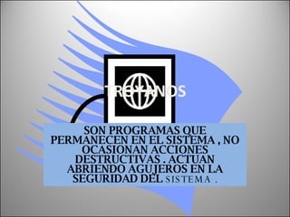 TROYANOS SON PROGRAMAS QUE PERMANECEN EN EL SISTEMA , NO OCASIONAN ACCIONES DESTRUCTIVAS . ACTUAN ABRIENDO AGUJEROS EN LA SEGURIDAD DEL  SISTEMA . 
