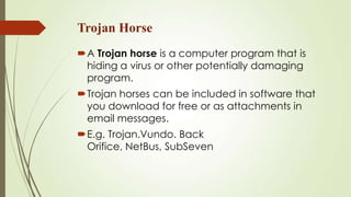 Trojan Horse
A Trojan horse is a computer program that is
hiding a virus or other potentially damaging
program.
Trojan horses can be included in software that
you download for free or as attachments in
email messages.
E.g. Trojan.Vundo. Back
Orifice, NetBus, SubSeven
 