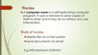 Worms
A computer worm is a self-replicating computer
program. It uses a network to send copies of
itself to other and it may do so without any user
intervention.
Work of worms
delete files on a host system
send documents via email
E.g.W32.Mydoom.AX@mm
 