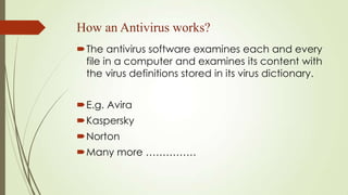 How an Antivirus works?
The antivirus software examines each and every
file in a computer and examines its content with
the virus definitions stored in its virus dictionary.
E.g. Avira
Kaspersky
Norton
Many more ……………
 