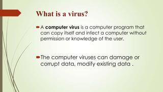 What is a virus?
A computer virus is a computer program that
can copy itself and infect a computer without
permission or knowledge of the user.
The computer viruses can damage or
corrupt data, modify existing data .
 