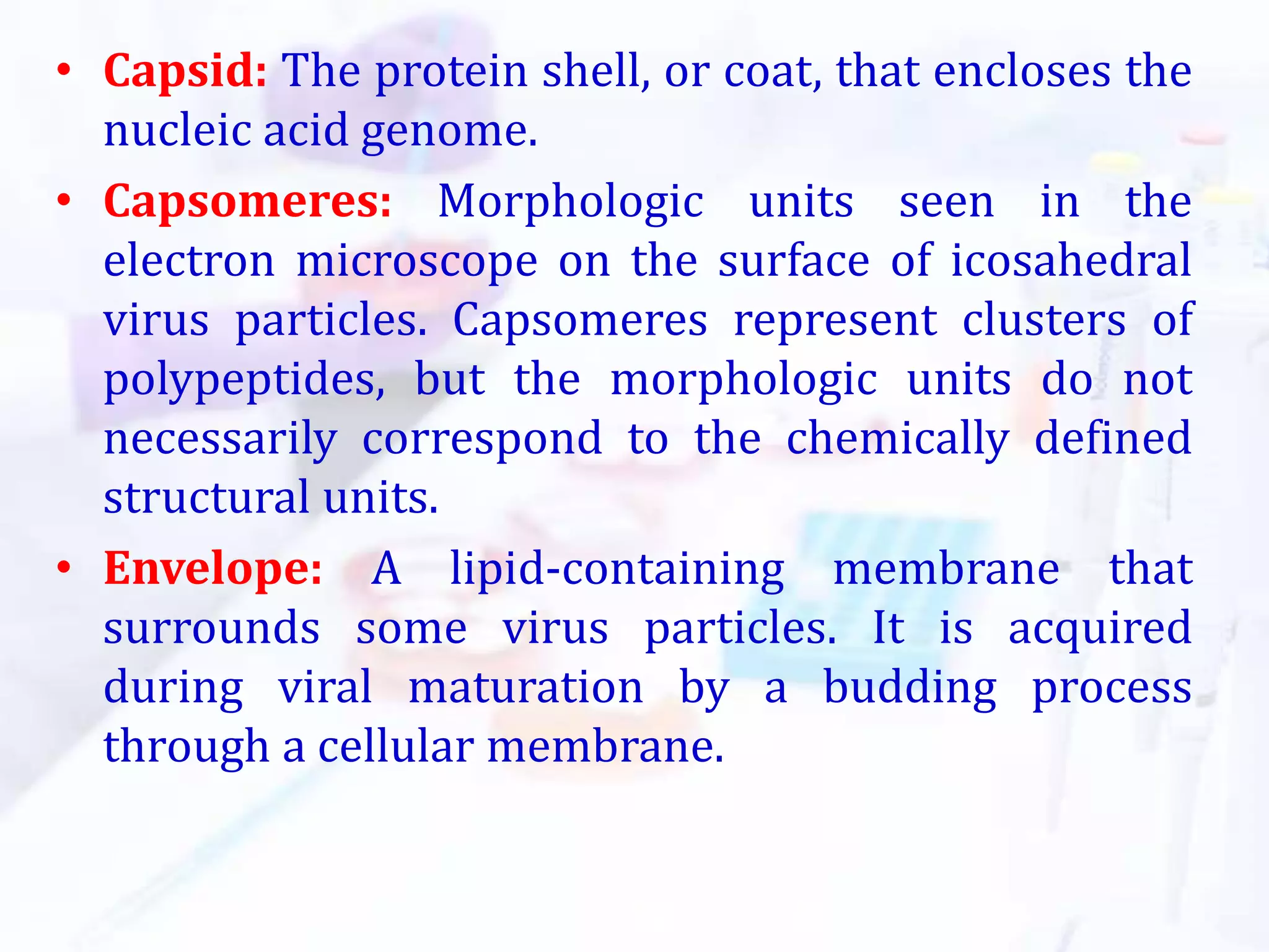 • Capsid: The protein shell, or coat, that encloses the
nucleic acid genome.
• Capsomeres: Morphologic units seen in the
electron microscope on the surface of icosahedral
virus particles. Capsomeres represent clusters of
polypeptides, but the morphologic units do not
necessarily correspond to the chemically defined
structural units.
• Envelope: A lipid-containing membrane that
surrounds some virus particles. It is acquired
during viral maturation by a budding process
through a cellular membrane.
 