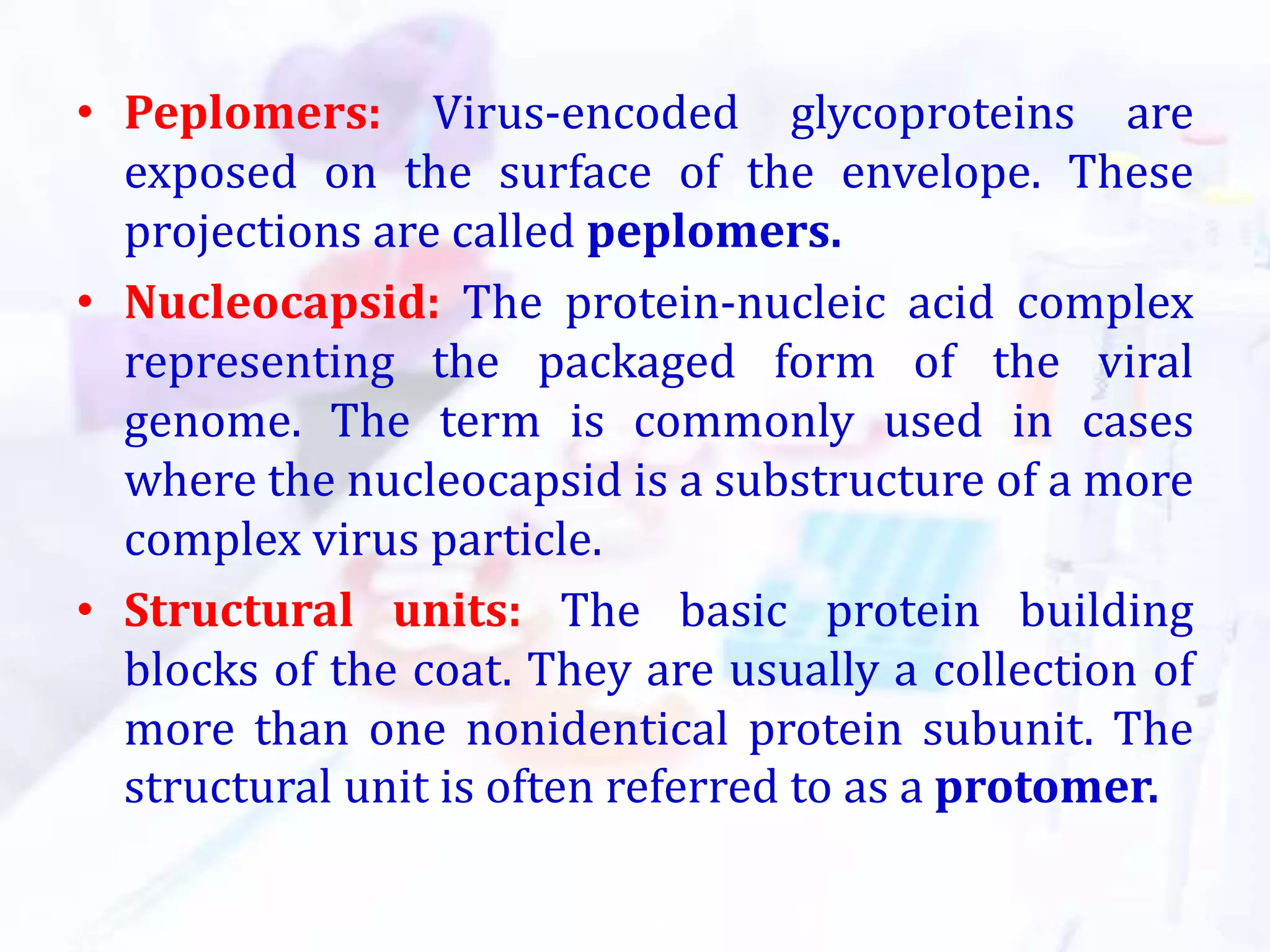 • Peplomers: Virus-encoded glycoproteins are
exposed on the surface of the envelope. These
projections are called peplomers.
• Nucleocapsid: The protein-nucleic acid complex
representing the packaged form of the viral
genome. The term is commonly used in cases
where the nucleocapsid is a substructure of a more
complex virus particle.
• Structural units: The basic protein building
blocks of the coat. They are usually a collection of
more than one nonidentical protein subunit. The
structural unit is often referred to as a protomer.
 