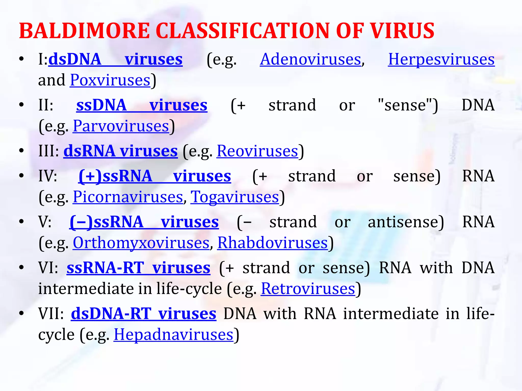 BALDIMORE CLASSIFICATION OF VIRUS
• I:dsDNA viruses (e.g. Adenoviruses, Herpesviruses
and Poxviruses)
• II: ssDNA viruses (+ strand or "sense") DNA
(e.g. Parvoviruses)
• III: dsRNA viruses (e.g. Reoviruses)
• IV: (+)ssRNA viruses (+ strand or sense) RNA
(e.g. Picornaviruses, Togaviruses)
• V: (−)ssRNA viruses (− strand or antisense) RNA
(e.g. Orthomyxoviruses, Rhabdoviruses)
• VI: ssRNA-RT viruses (+ strand or sense) RNA with DNA
intermediate in life-cycle (e.g. Retroviruses)
• VII: dsDNA-RT viruses DNA with RNA intermediate in life-
cycle (e.g. Hepadnaviruses)
 