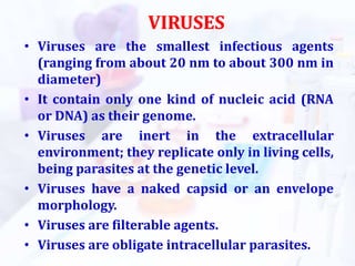 VIRUSES
• Viruses are the smallest infectious agents
(ranging from about 20 nm to about 300 nm in
diameter)
• It contain only one kind of nucleic acid (RNA
or DNA) as their genome.
• Viruses are inert in the extracellular
environment; they replicate only in living cells,
being parasites at the genetic level.
• Viruses have a naked capsid or an envelope
morphology.
• Viruses are filterable agents.
• Viruses are obligate intracellular parasites.
 