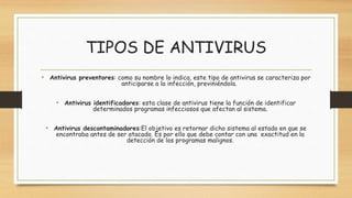 TIPOS DE ANTIVIRUS
• Antivirus preventores: como su nombre lo indica, este tipo de antivirus se caracteriza por
anticiparse a la infección, previniéndola.
• Antivirus identificadores: esta clase de antivirus tiene la función de identificar
determinados programas infecciosos que afectan al sistema.
• Antivirus descontaminadores:El objetivo es retornar dicho sistema al estado en que se
encontraba antes de ser atacado. Es por ello que debe contar con una exactitud en la
detección de los programas malignos.
 