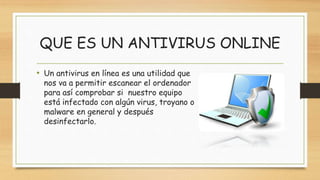 QUE ES UN ANTIVIRUS ONLINE
• Un antivirus en línea es una utilidad que
nos va a permitir escanear el ordenador
para así comprobar si nuestro equipo
está infectado con algún virus, troyano o
malware en general y después
desinfectarlo.
 