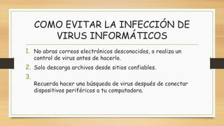 COMO EVITAR LA INFECCIÓN DE
VIRUS INFORMÁTICOS
1. No abras correos electrónicos desconocidos, o realiza un
control de virus antes de hacerlo.
2. Solo descarga archivos desde sitios confiables.
3.
Recuerda hacer una búsqueda de virus después de conectar
dispositivos periféricos a tu computadora.
 